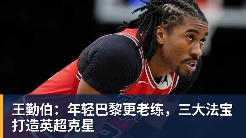 乐鱼官网王勤伯：年轻巴黎更老练，三大法宝打造英超克星