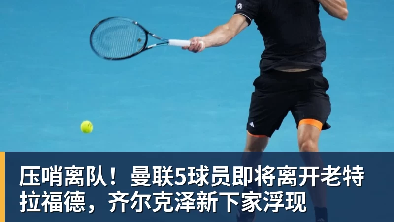 压哨离队！曼联5球员即将离开老特拉福德，齐尔克泽新下家浮现