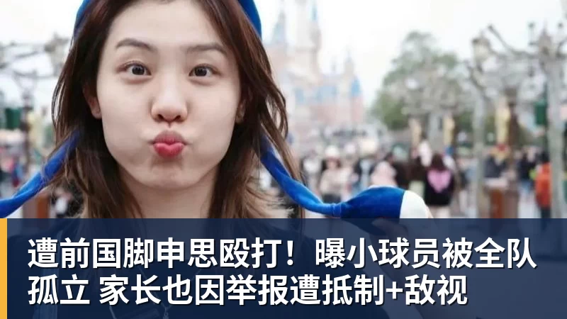 遭前国脚申思殴打！曝小球员被全队孤立 家长也因举报遭抵制+敌视