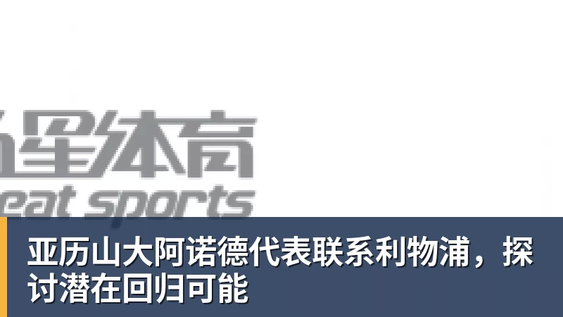 亚历山大阿诺德代表联系利物浦，探讨潜在回归可能