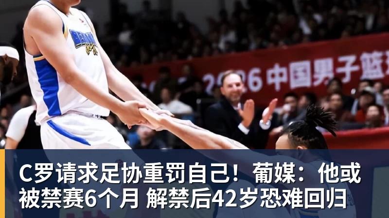 C罗请求足协重罚自己！葡媒：他或被禁赛6个月 解禁后42岁恐难回归