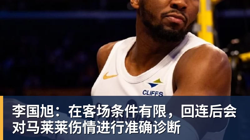 李国旭：在客场条件有限，回连后会对马莱莱伤情进行准确诊断